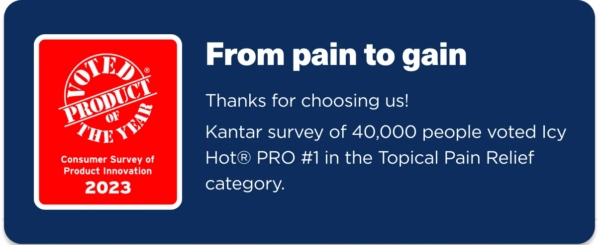 Voted Product of the Year (Consumer Survey of Product Innovation 2023). Thanks for choosing us! Kantar survey of 40,000 people voted Icy Hot PRO #1 in the Topical Pain Relief category.